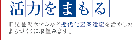 活力をまもる　旧琵琶湖ホテルなど近代化産業遺産を活かしたまちづくりに取組みます。