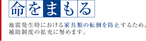 命をまもる　地震発生時における家具類の転倒を防止するため、補助制度の拡充に努めます。