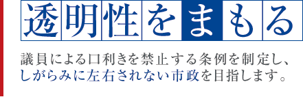 透明性をまもる　議員による口利きを禁止する条例を制定し、しがらみに左右されない市政を目指します。