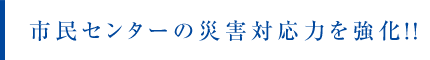 市民センターの災害対応力を強化！！